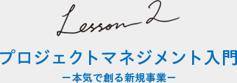 Lesson2 プロジェクトマネジメント入門 −本気で創る新規事業−