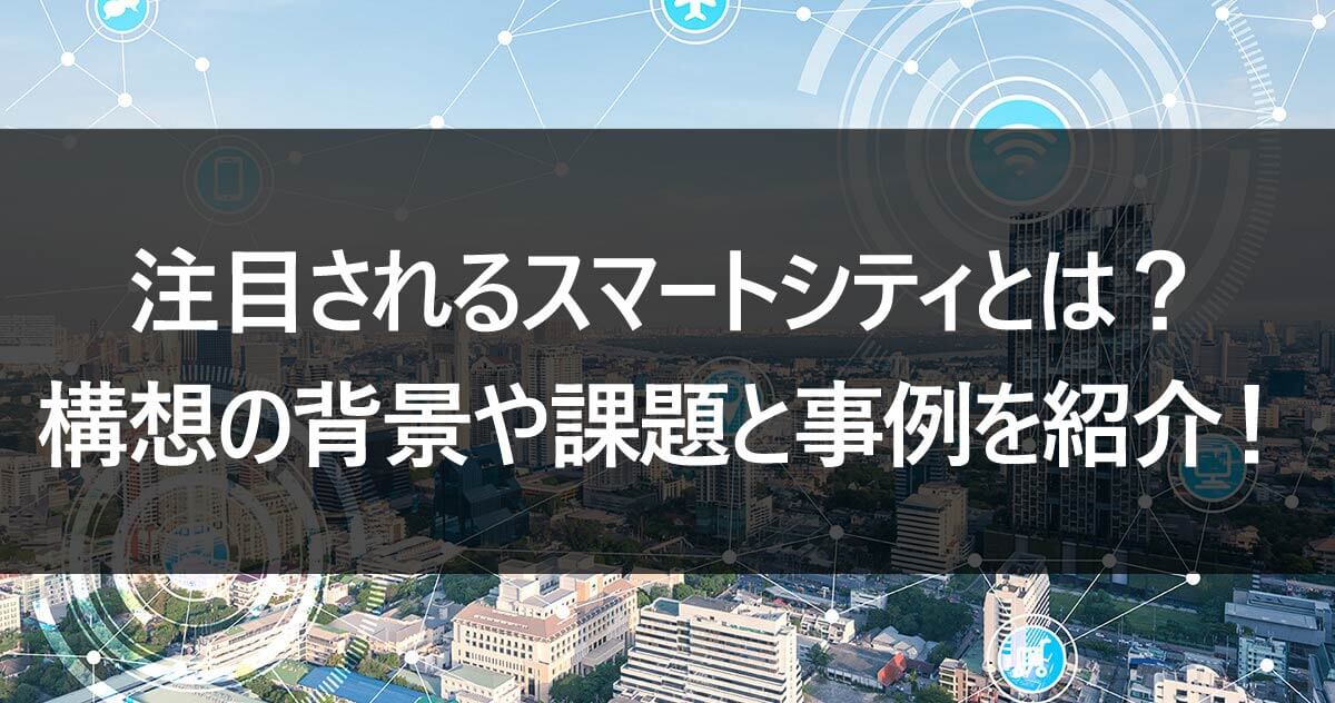 注目されるスマートシティとは？構想の背景や課題と事例を紹介！