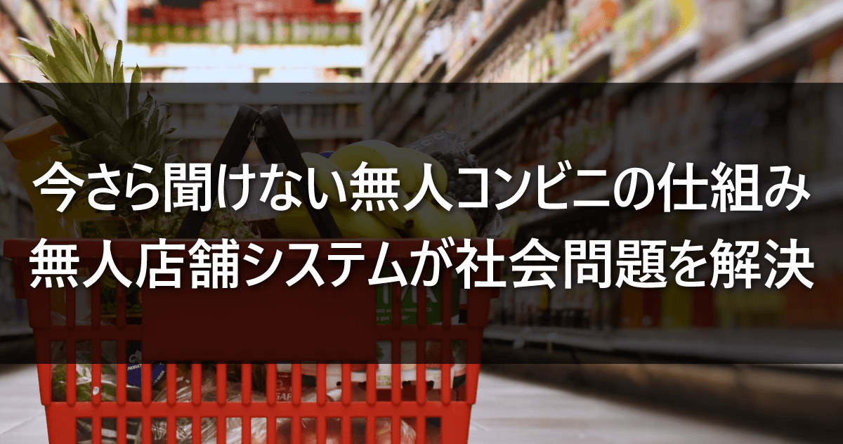 今さら聞けない無人コンビニの仕組み｜無人店舗システムが社会問題を解決