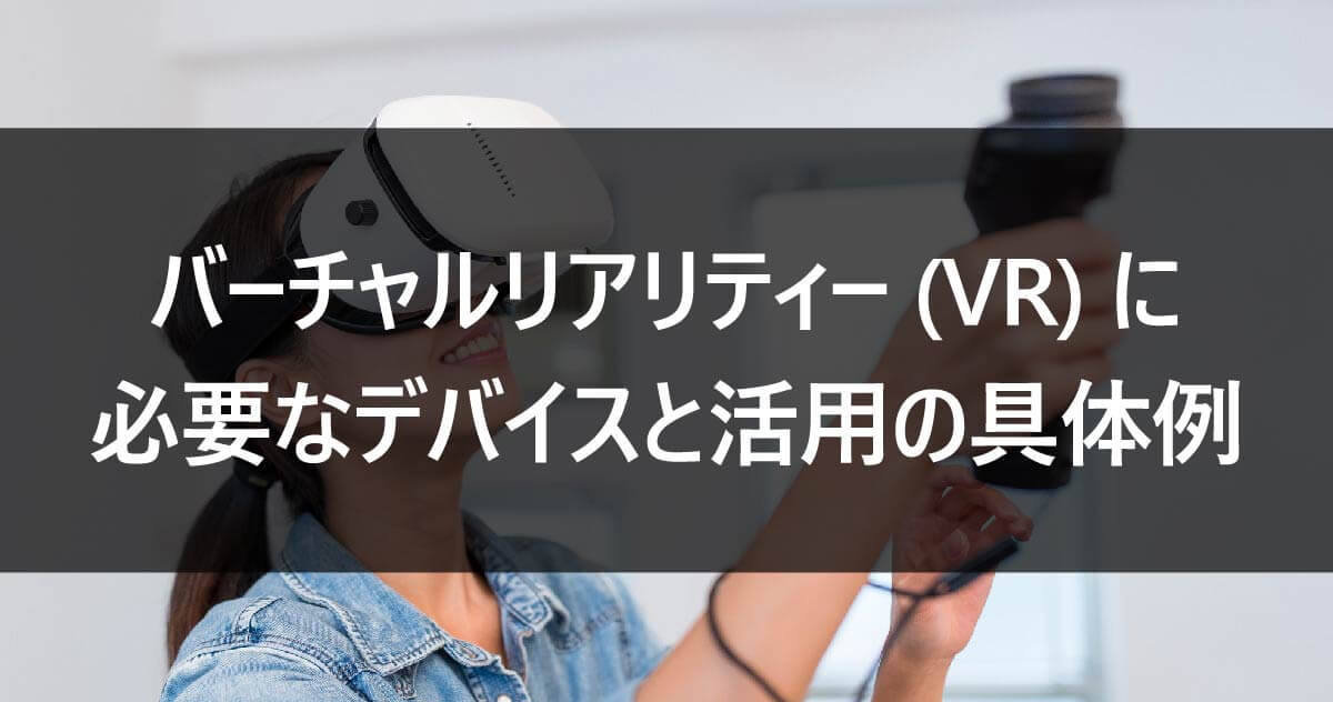 バーチャルリアリティー(VR)に必要なデバイスと活用の具体例